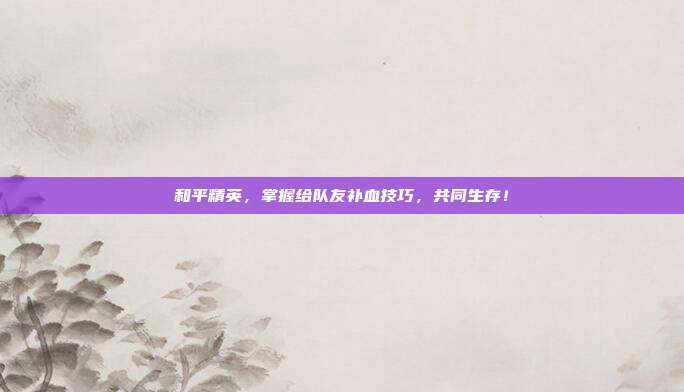 和平精英,掌握给队友补血技巧,共同生存!