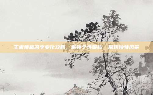 王者荣耀名字变化攻略,解锁个性昵称,展现独特风采