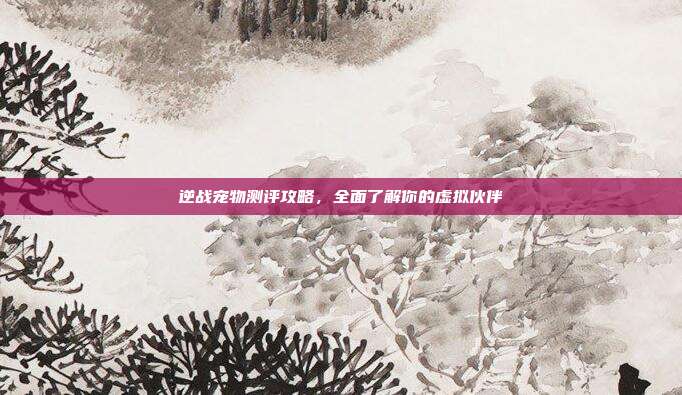 逆战宠物测评攻略,全面了解你的虚拟伙伴