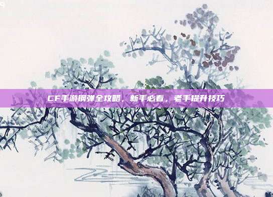 CF手游钢弹全攻略,新手必看,老手提升技巧