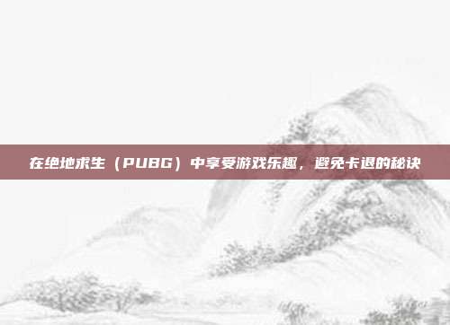 在绝地求生(PUBG)中享受游戏乐趣,避免卡退的秘诀