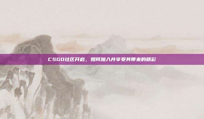 CSGO社区开启,如何加入并享受其带来的精彩