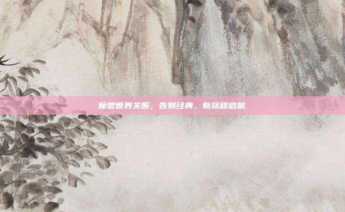 魔兽世界关服,告别经典,新旅程启航