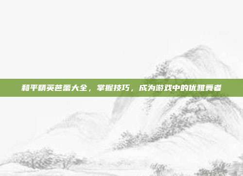 和平精英芭蕾大全，掌握技巧，成为游戏中的优雅舞者