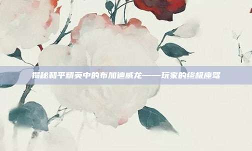 揭秘和平精英中的布加迪威龙——玩家的终极座驾