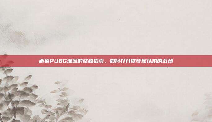 解锁PUBG地图的终极指南,如何打开你梦寐以求的战场