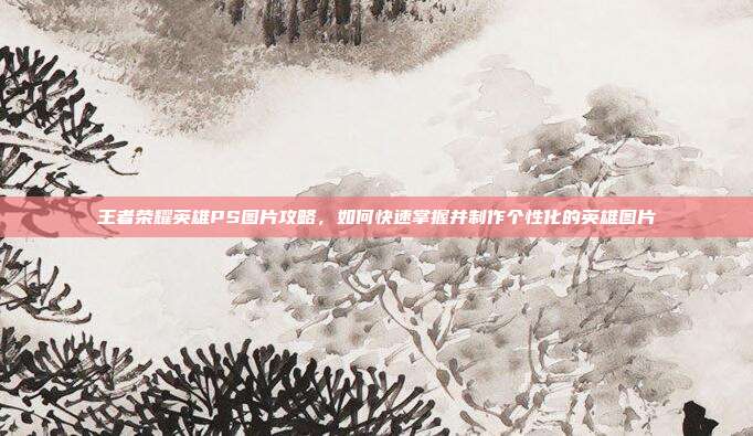 王者荣耀英雄PS图片攻略,如何快速掌握并制作个性化的英雄图片
