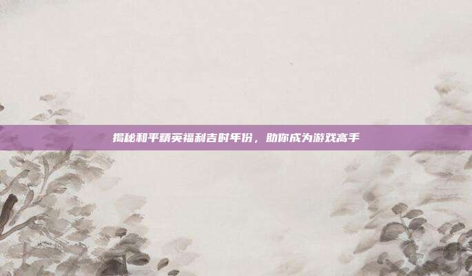 揭秘和平精英福利吉时年份,助你成为游戏高手