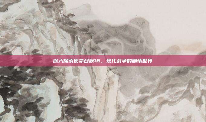 深入探索使命召唤16,现代战争的剧情世界