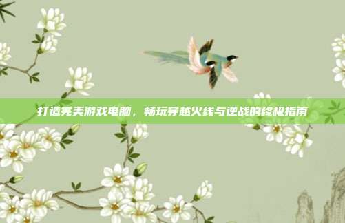 打造完美游戏电脑,畅玩穿越火线与逆战的终极指南