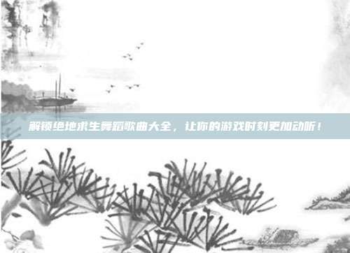 解锁绝地求生舞蹈歌曲大全,让你的游戏时刻更加动听!