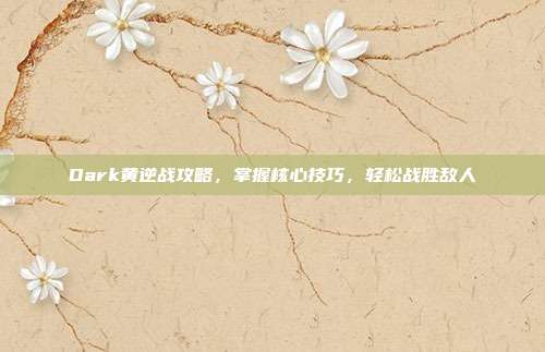 Dark黄逆战攻略,掌握核心技巧,轻松战胜敌人