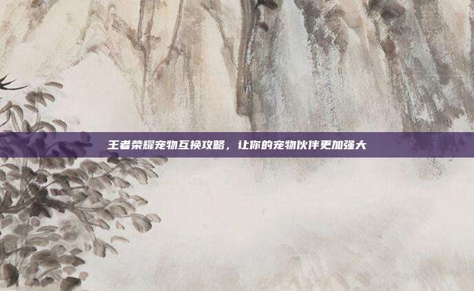 王者荣耀宠物互换攻略,让你的宠物伙伴更加强大