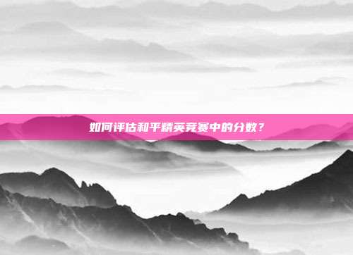 如何评估和平精英竞赛中的分数?