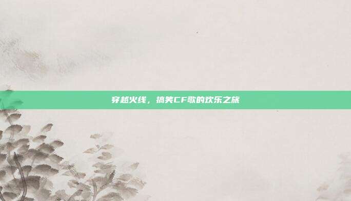 穿越火线,搞笑CF歌的欢乐之旅