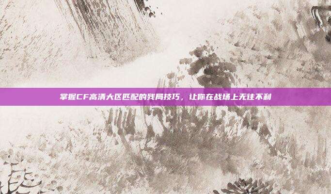 掌握CF高清大区匹配的残局技巧，让你在战场上无往不利