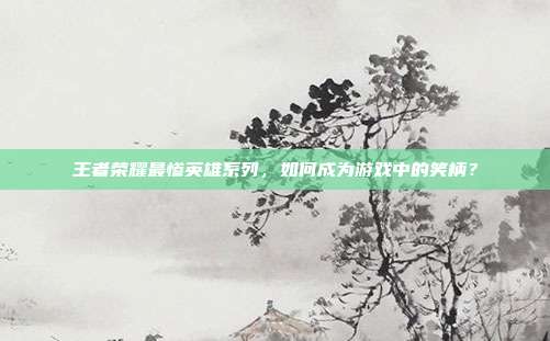 王者荣耀最惨英雄系列,如何成为游戏中的笑柄?