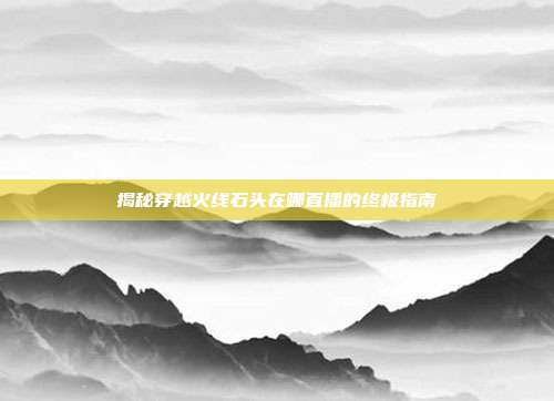 揭秘穿越火线石头在哪直播的终极指南