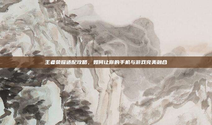 王者荣耀适配攻略,如何让你的手机与游戏完美融合