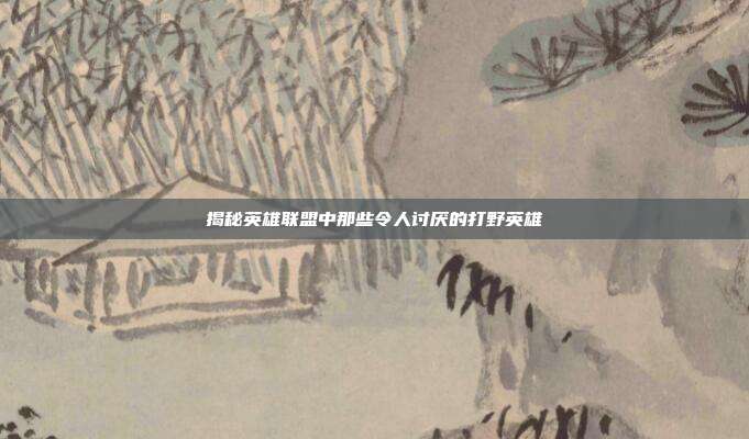 揭秘英雄联盟中那些令人讨厌的打野英雄