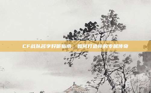 CF战队名字好听指南,如何打造你的专属传奇