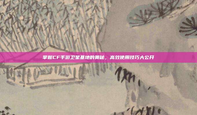 掌握CF手游卫星基地的奥秘,高效使用技巧大公开