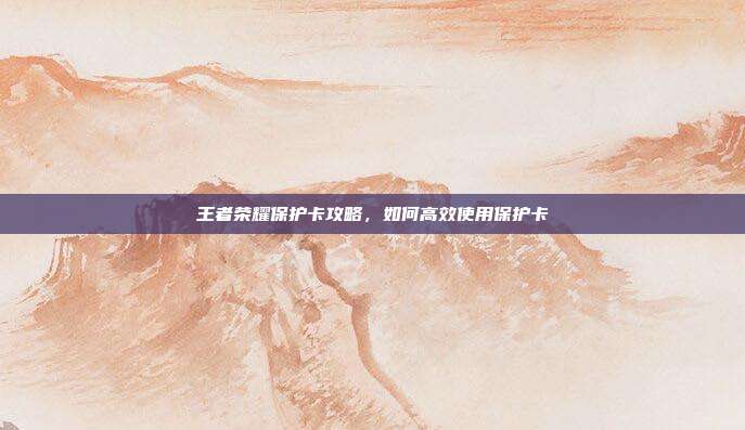 王者荣耀保护卡攻略,如何高效使用保护卡