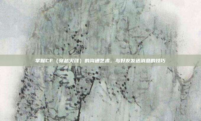 掌握CF(穿越火线)的沟通艺术,与好友发送消息的技巧