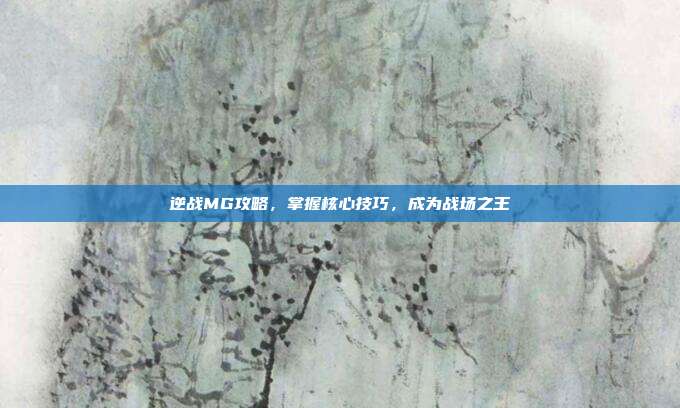 逆战MG攻略,掌握核心技巧,成为战场之王
