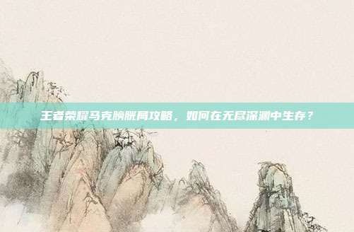 王者荣耀马克膀胱局攻略,如何在无尽深渊中生存?