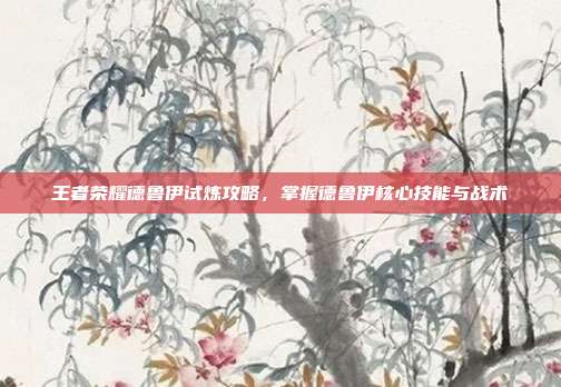 王者荣耀德鲁伊试炼攻略,掌握德鲁伊核心技能与战术