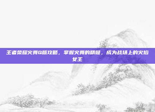 王者荣耀火舞Q版攻略,掌握火舞的精髓,成为战场上的火焰女王