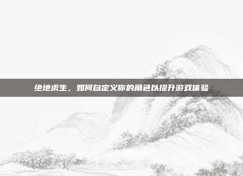 绝地求生,如何自定义你的角色以提升游戏体验