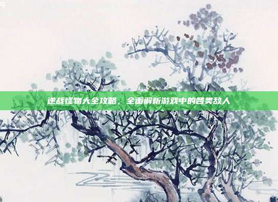 逆战怪物大全攻略,全面解析游戏中的各类敌人