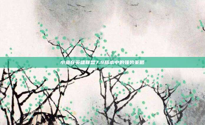 小鱼在英雄联盟7.9版本中的强势策略