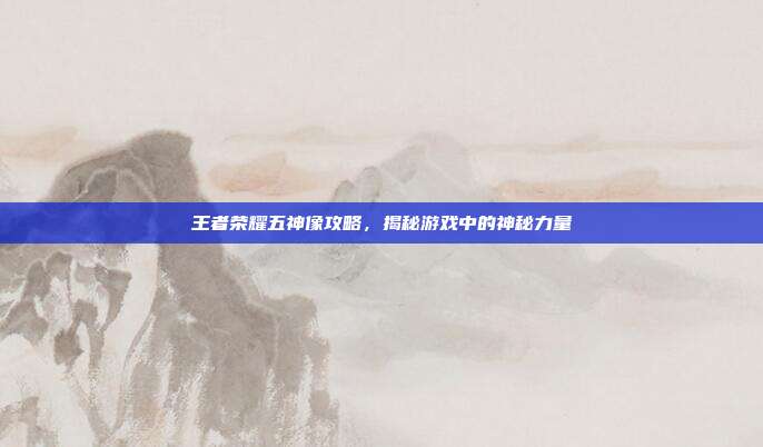 王者荣耀五神像攻略,揭秘游戏中的神秘力量