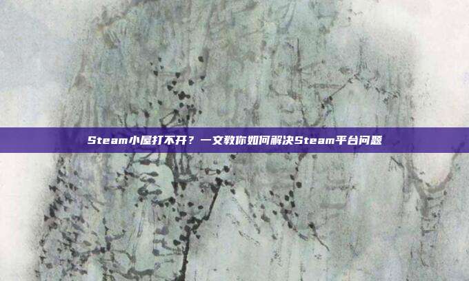 Steam小屋打不开?一文教你如何解决Steam平台问题
