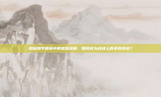 揭秘和平精英中的荣耀战神,如何成为战场上的不败传说?
