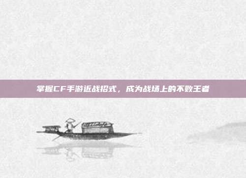 掌握CF手游近战招式,成为战场上的不败王者