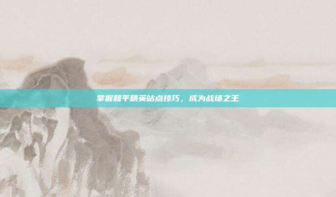 掌握和平精英站点技巧,成为战场之王