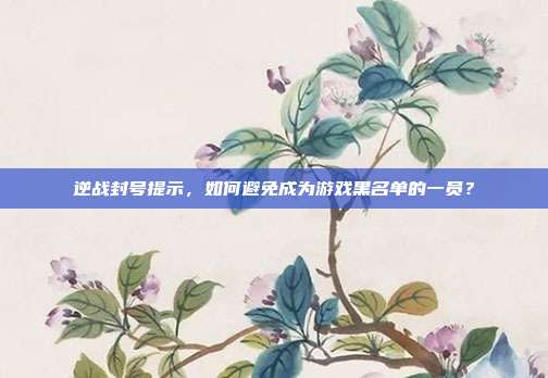 逆战封号提示,如何避免成为游戏黑名单的一员?
