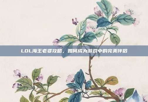 LOL海王老婆攻略,如何成为游戏中的完美伴侣