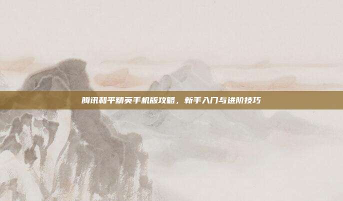 腾讯和平精英手机版攻略,新手入门与进阶技巧