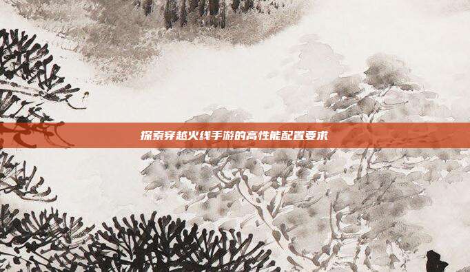 探索穿越火线手游的高性能配置要求