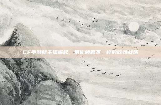 CF手游新主播崛起,带你领略不一样的吃鸡战场