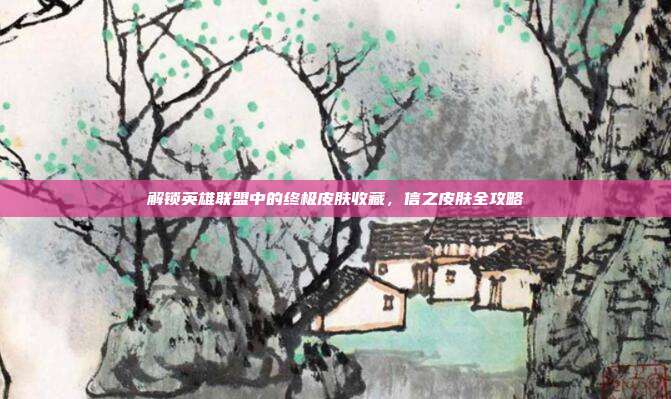 解锁英雄联盟中的终极皮肤收藏,信之皮肤全攻略