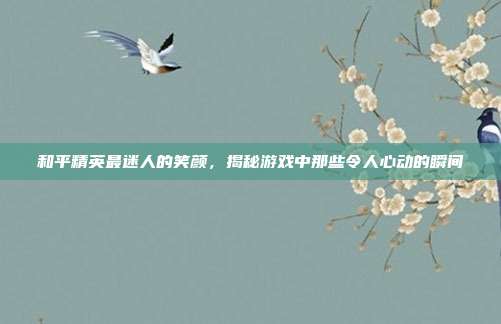 和平精英最迷人的笑颜,揭秘游戏中那些令人心动的瞬间