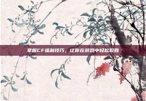 掌握CF福利技巧，让你在游戏中轻松取胜