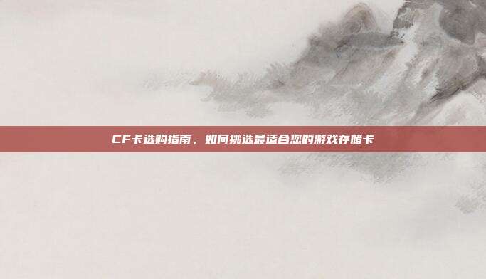 CF卡选购指南,如何挑选最适合您的游戏存储卡