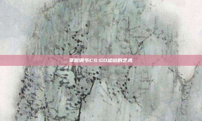掌握调节CS:GO滤镜的艺术